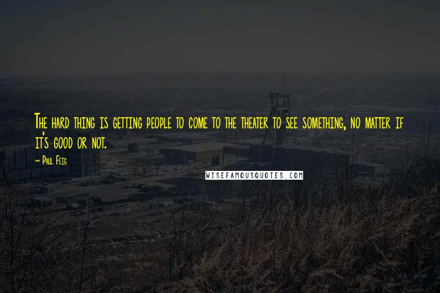 Paul Feig Quotes: The hard thing is getting people to come to the theater to see something, no matter if it's good or not.