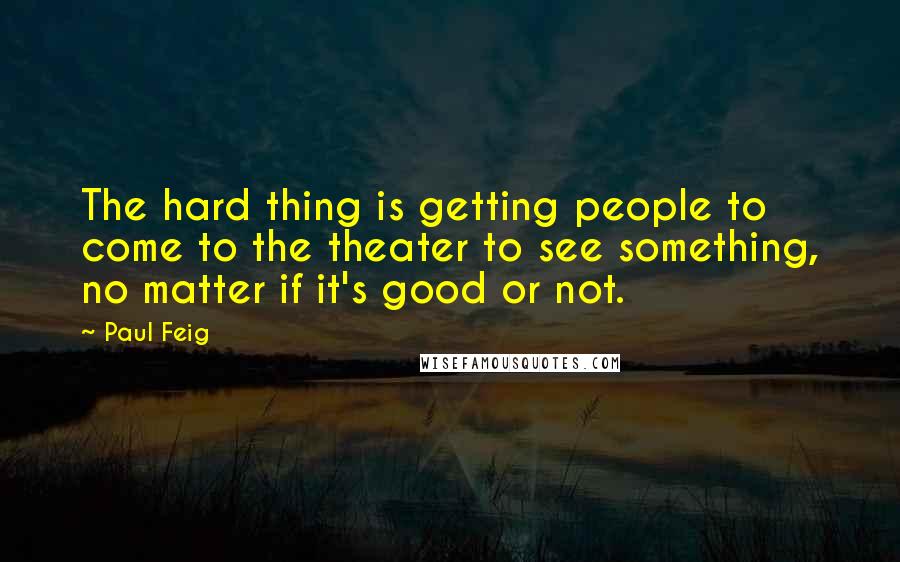 Paul Feig Quotes: The hard thing is getting people to come to the theater to see something, no matter if it's good or not.