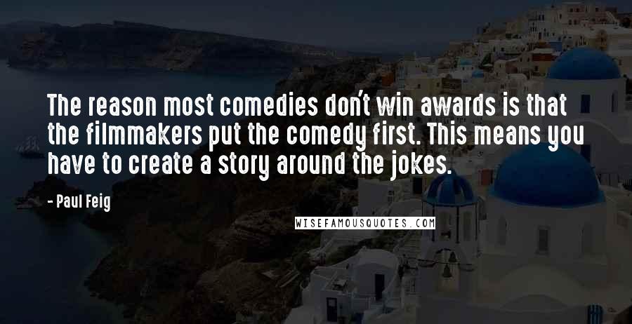 Paul Feig Quotes: The reason most comedies don't win awards is that the filmmakers put the comedy first. This means you have to create a story around the jokes.