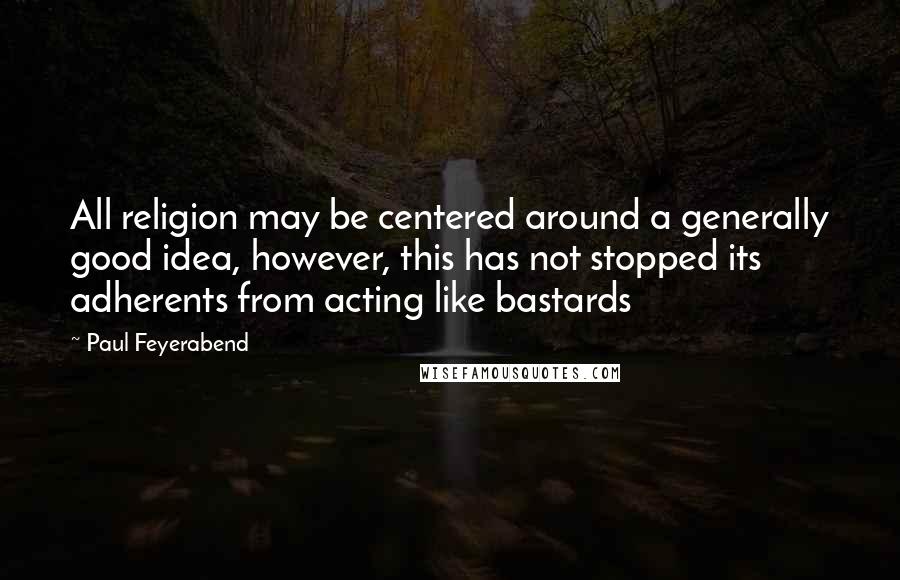 Paul Feyerabend Quotes: All religion may be centered around a generally good idea, however, this has not stopped its adherents from acting like bastards