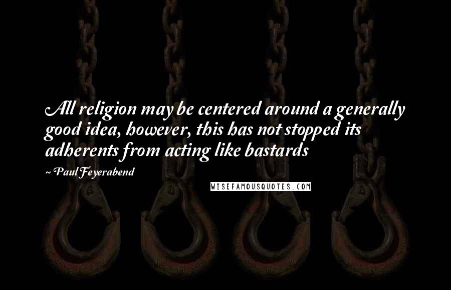 Paul Feyerabend Quotes: All religion may be centered around a generally good idea, however, this has not stopped its adherents from acting like bastards