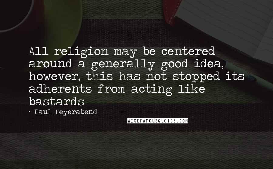 Paul Feyerabend Quotes: All religion may be centered around a generally good idea, however, this has not stopped its adherents from acting like bastards