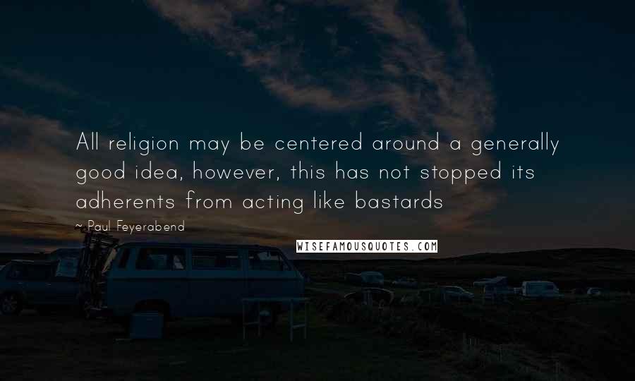 Paul Feyerabend Quotes: All religion may be centered around a generally good idea, however, this has not stopped its adherents from acting like bastards