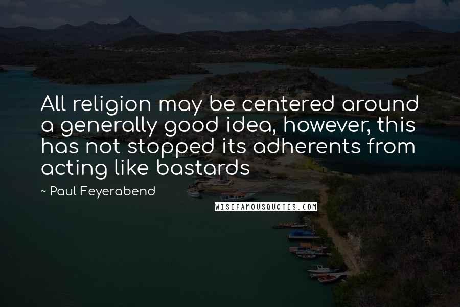 Paul Feyerabend Quotes: All religion may be centered around a generally good idea, however, this has not stopped its adherents from acting like bastards