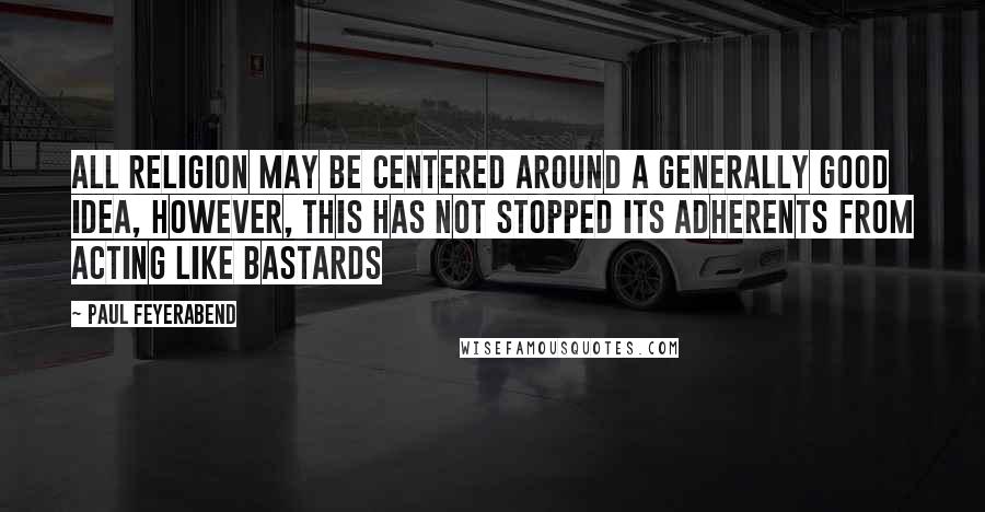 Paul Feyerabend Quotes: All religion may be centered around a generally good idea, however, this has not stopped its adherents from acting like bastards