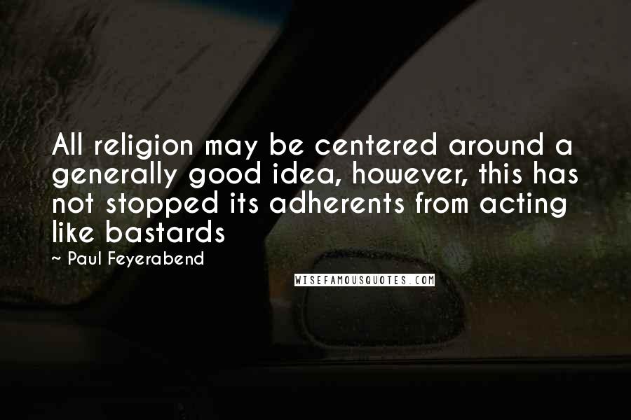 Paul Feyerabend Quotes: All religion may be centered around a generally good idea, however, this has not stopped its adherents from acting like bastards