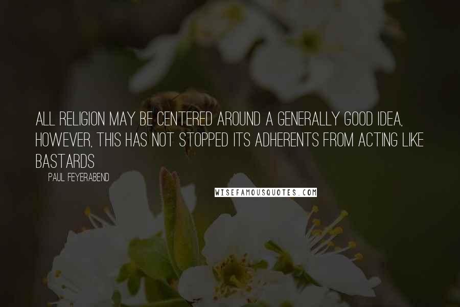 Paul Feyerabend Quotes: All religion may be centered around a generally good idea, however, this has not stopped its adherents from acting like bastards