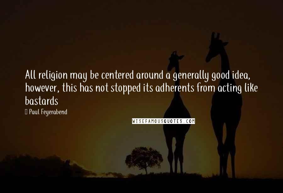 Paul Feyerabend Quotes: All religion may be centered around a generally good idea, however, this has not stopped its adherents from acting like bastards