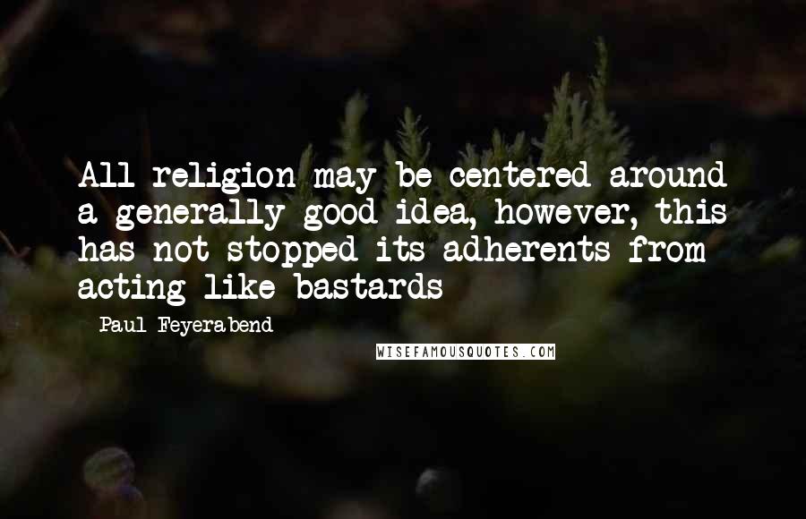 Paul Feyerabend Quotes: All religion may be centered around a generally good idea, however, this has not stopped its adherents from acting like bastards