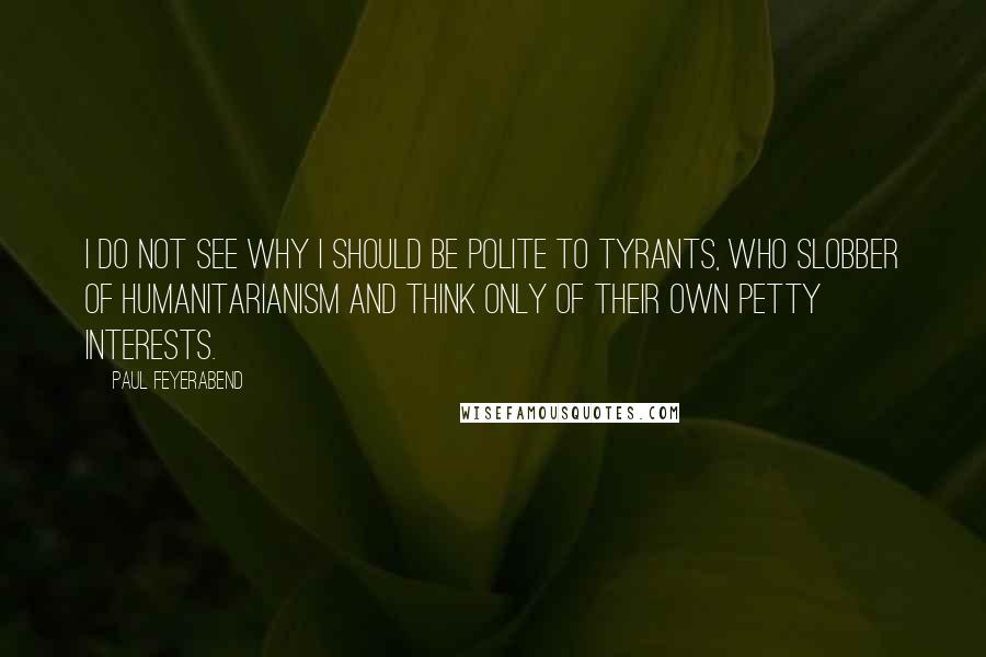 Paul Feyerabend Quotes: I do not see why I should be polite to tyrants, who slobber of humanitarianism and think only of their own petty interests.