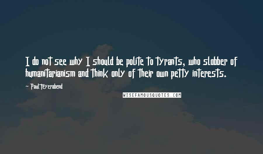 Paul Feyerabend Quotes: I do not see why I should be polite to tyrants, who slobber of humanitarianism and think only of their own petty interests.