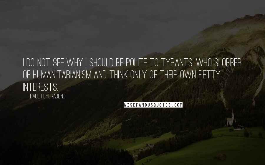 Paul Feyerabend Quotes: I do not see why I should be polite to tyrants, who slobber of humanitarianism and think only of their own petty interests.