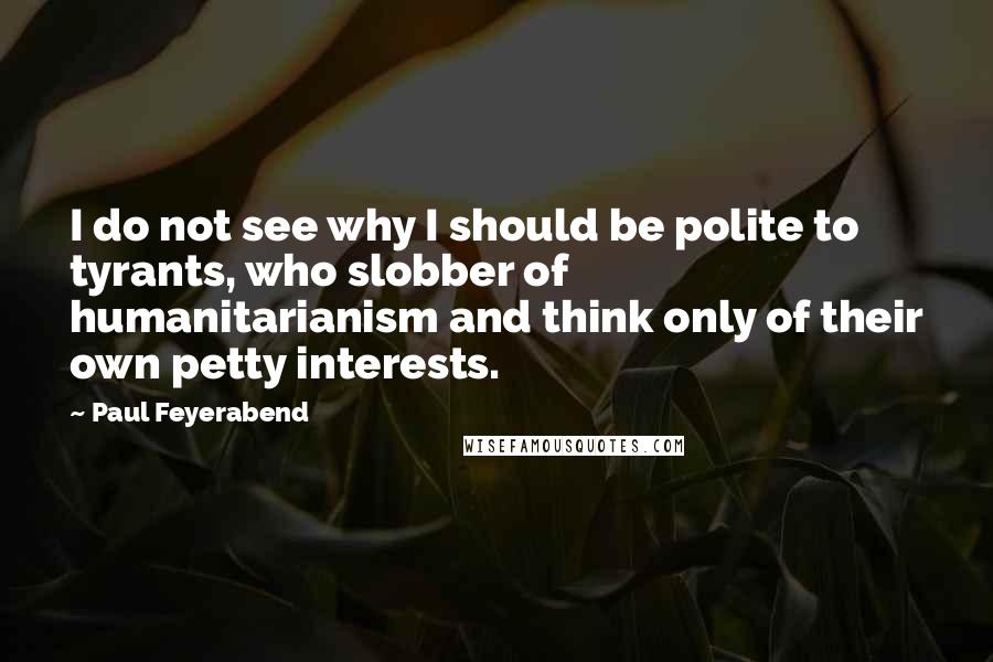 Paul Feyerabend Quotes: I do not see why I should be polite to tyrants, who slobber of humanitarianism and think only of their own petty interests.