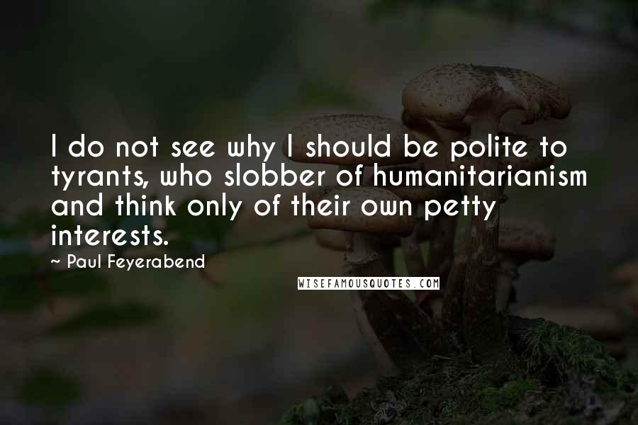 Paul Feyerabend Quotes: I do not see why I should be polite to tyrants, who slobber of humanitarianism and think only of their own petty interests.