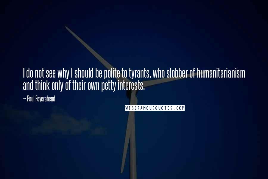 Paul Feyerabend Quotes: I do not see why I should be polite to tyrants, who slobber of humanitarianism and think only of their own petty interests.