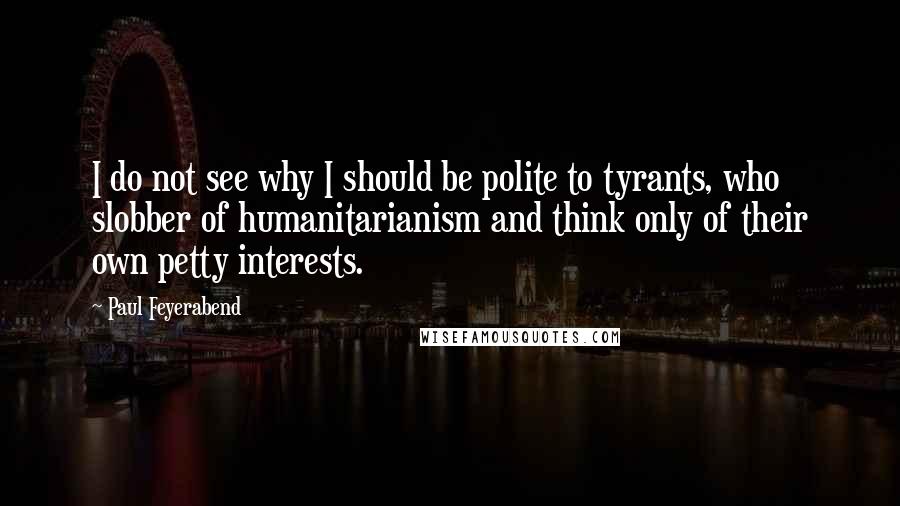 Paul Feyerabend Quotes: I do not see why I should be polite to tyrants, who slobber of humanitarianism and think only of their own petty interests.
