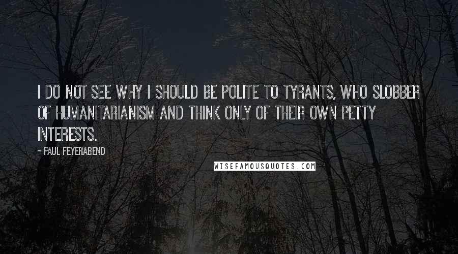 Paul Feyerabend Quotes: I do not see why I should be polite to tyrants, who slobber of humanitarianism and think only of their own petty interests.