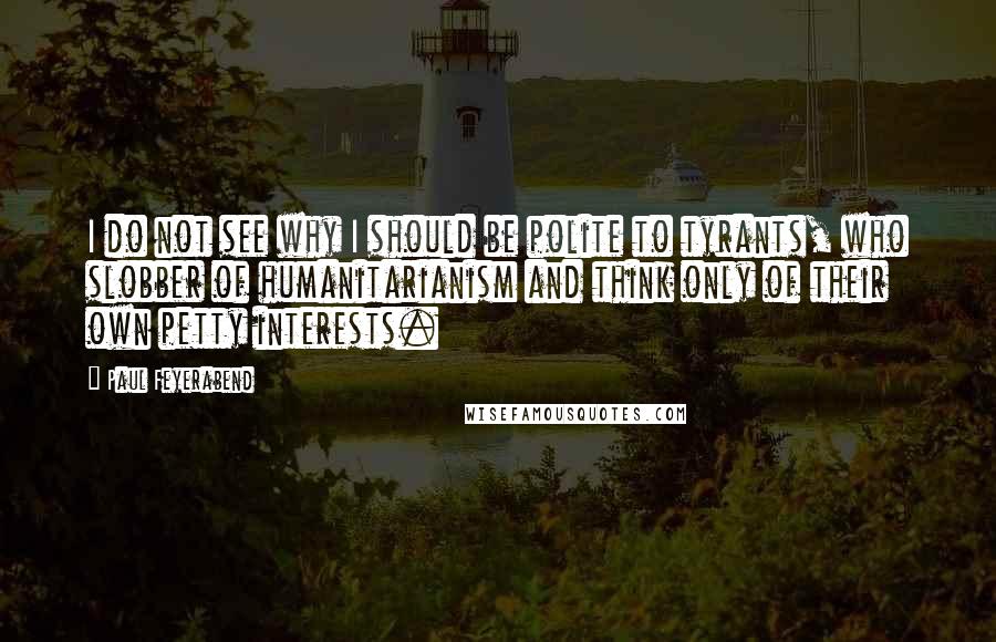 Paul Feyerabend Quotes: I do not see why I should be polite to tyrants, who slobber of humanitarianism and think only of their own petty interests.