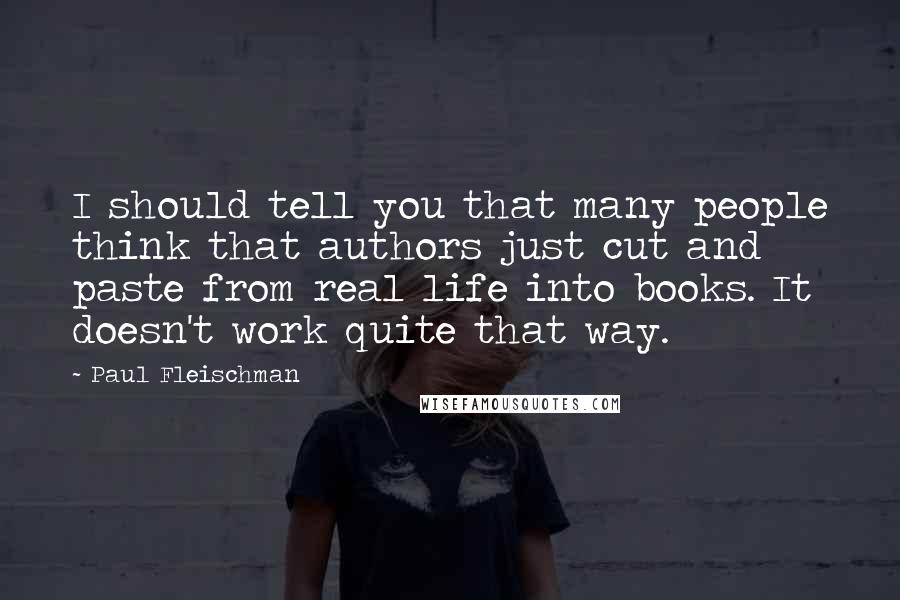 Paul Fleischman Quotes: I should tell you that many people think that authors just cut and paste from real life into books. It doesn't work quite that way.