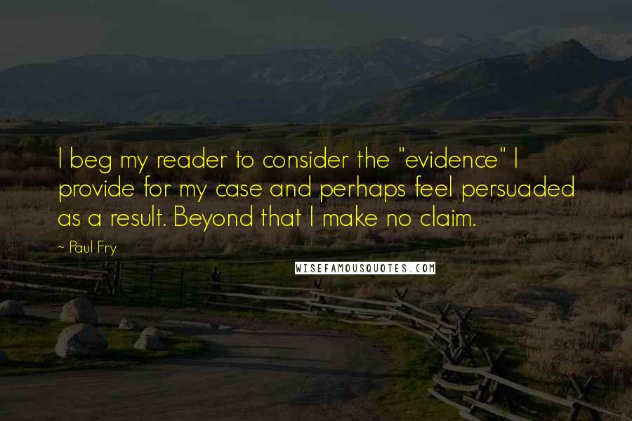 Paul Fry Quotes: I beg my reader to consider the "evidence" I provide for my case and perhaps feel persuaded as a result. Beyond that I make no claim.