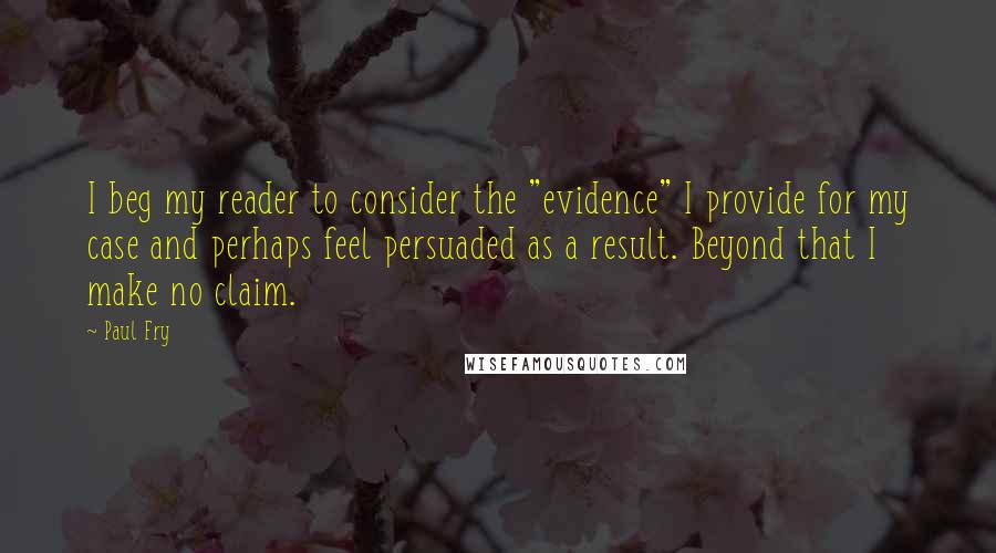 Paul Fry Quotes: I beg my reader to consider the "evidence" I provide for my case and perhaps feel persuaded as a result. Beyond that I make no claim.
