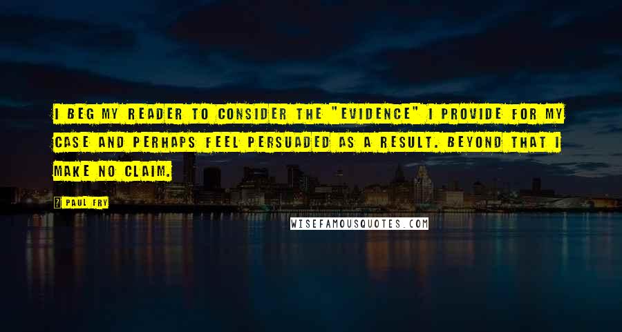 Paul Fry Quotes: I beg my reader to consider the "evidence" I provide for my case and perhaps feel persuaded as a result. Beyond that I make no claim.