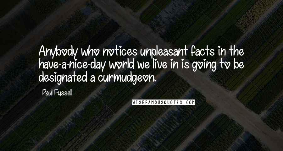 Paul Fussell Quotes: Anybody who notices unpleasant facts in the have-a-nice-day world we live in is going to be designated a curmudgeon.