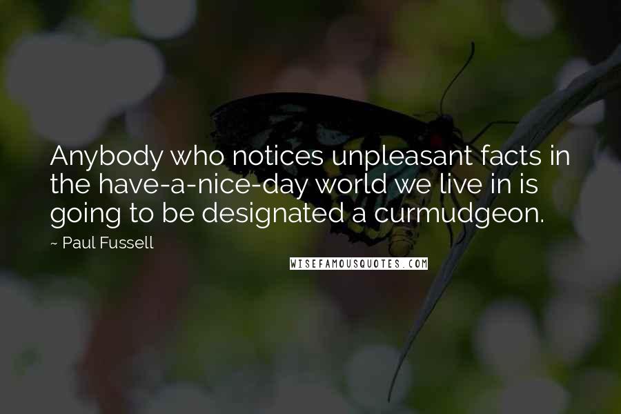 Paul Fussell Quotes: Anybody who notices unpleasant facts in the have-a-nice-day world we live in is going to be designated a curmudgeon.