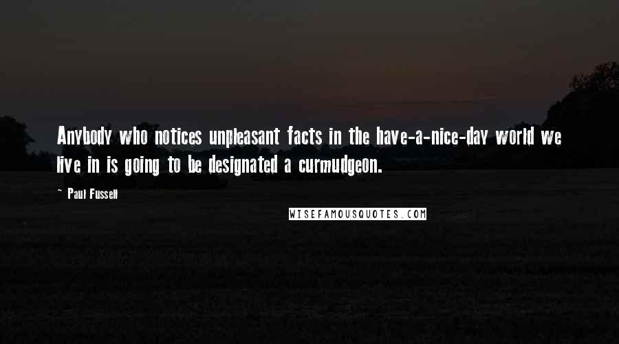 Paul Fussell Quotes: Anybody who notices unpleasant facts in the have-a-nice-day world we live in is going to be designated a curmudgeon.