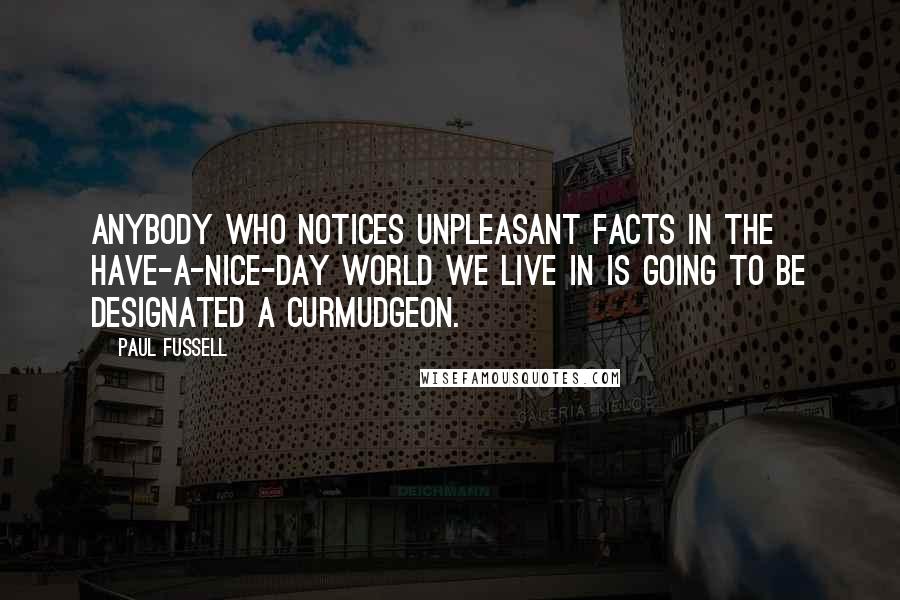 Paul Fussell Quotes: Anybody who notices unpleasant facts in the have-a-nice-day world we live in is going to be designated a curmudgeon.