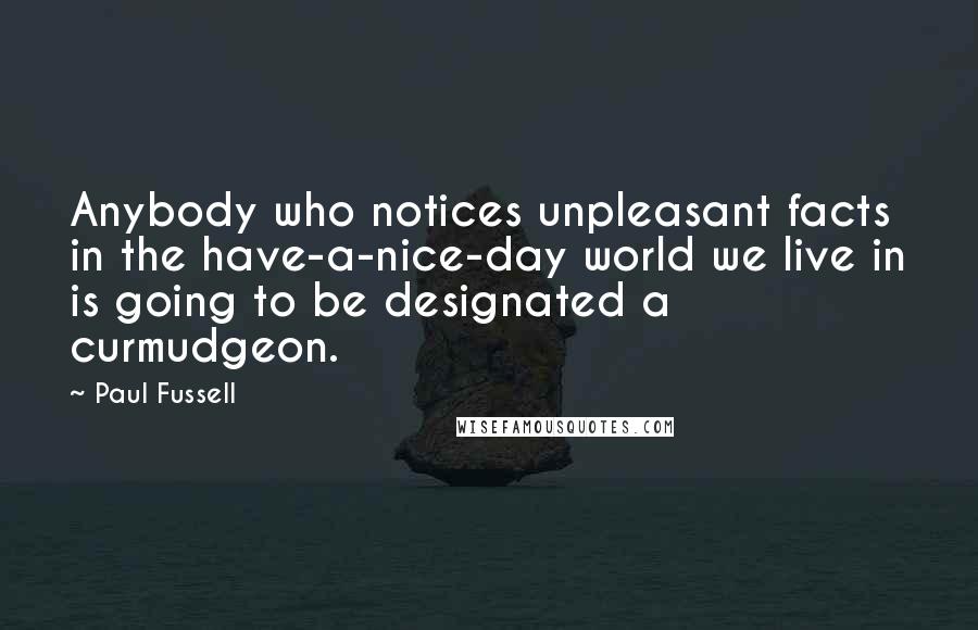 Paul Fussell Quotes: Anybody who notices unpleasant facts in the have-a-nice-day world we live in is going to be designated a curmudgeon.