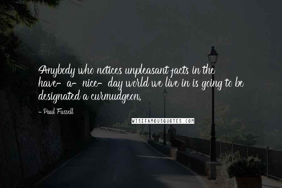 Paul Fussell Quotes: Anybody who notices unpleasant facts in the have-a-nice-day world we live in is going to be designated a curmudgeon.