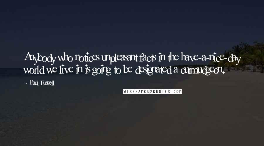 Paul Fussell Quotes: Anybody who notices unpleasant facts in the have-a-nice-day world we live in is going to be designated a curmudgeon.