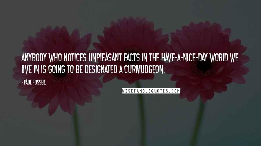 Paul Fussell Quotes: Anybody who notices unpleasant facts in the have-a-nice-day world we live in is going to be designated a curmudgeon.