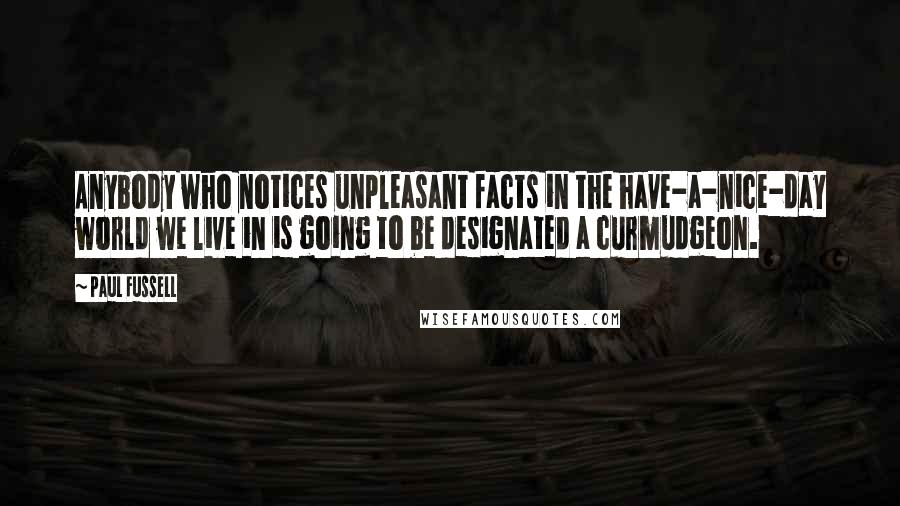 Paul Fussell Quotes: Anybody who notices unpleasant facts in the have-a-nice-day world we live in is going to be designated a curmudgeon.