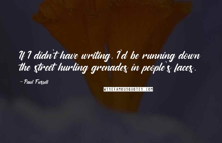 Paul Fussell Quotes: If I didn't have writing, I'd be running down the street hurling grenades in people's faces.