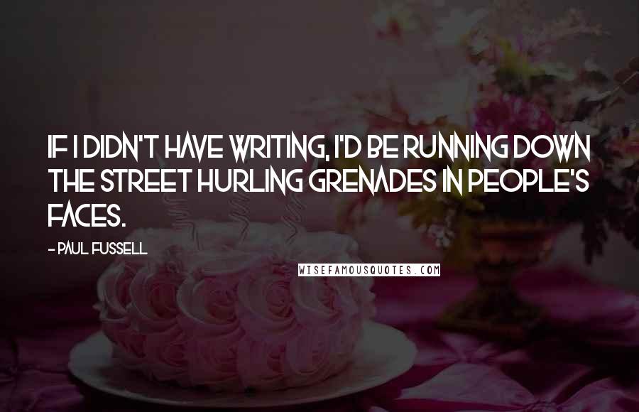 Paul Fussell Quotes: If I didn't have writing, I'd be running down the street hurling grenades in people's faces.