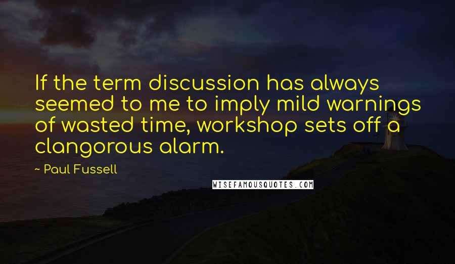 Paul Fussell Quotes: If the term discussion has always seemed to me to imply mild warnings of wasted time, workshop sets off a clangorous alarm.