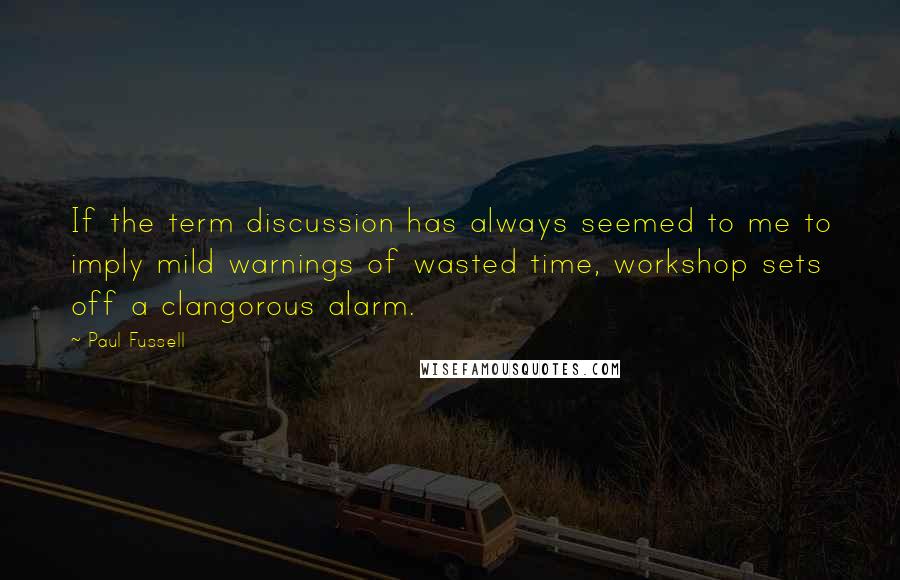 Paul Fussell Quotes: If the term discussion has always seemed to me to imply mild warnings of wasted time, workshop sets off a clangorous alarm.