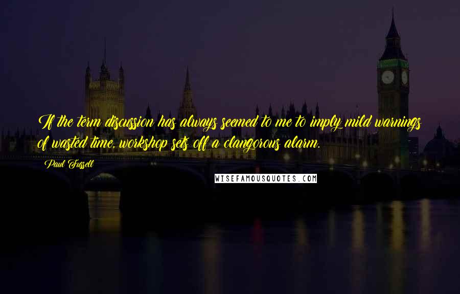 Paul Fussell Quotes: If the term discussion has always seemed to me to imply mild warnings of wasted time, workshop sets off a clangorous alarm.