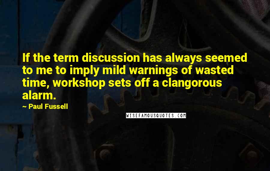 Paul Fussell Quotes: If the term discussion has always seemed to me to imply mild warnings of wasted time, workshop sets off a clangorous alarm.