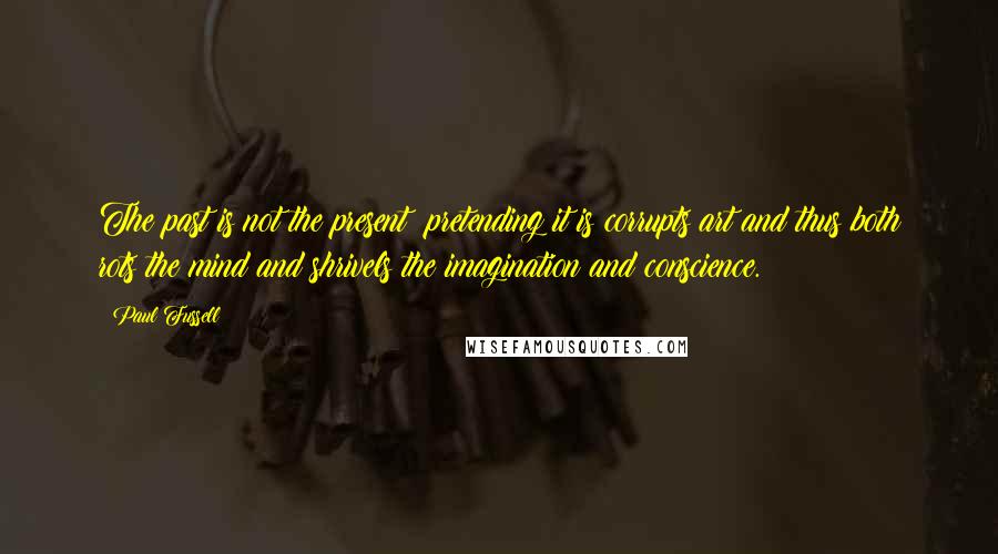 Paul Fussell Quotes: The past is not the present: pretending it is corrupts art and thus both rots the mind and shrivels the imagination and conscience.