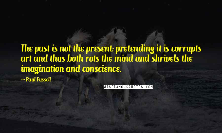 Paul Fussell Quotes: The past is not the present: pretending it is corrupts art and thus both rots the mind and shrivels the imagination and conscience.