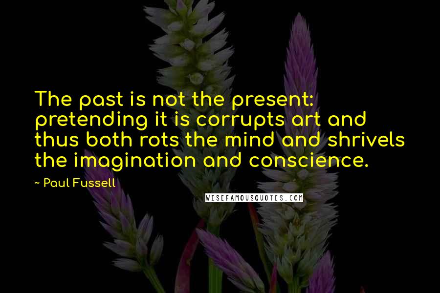 Paul Fussell Quotes: The past is not the present: pretending it is corrupts art and thus both rots the mind and shrivels the imagination and conscience.