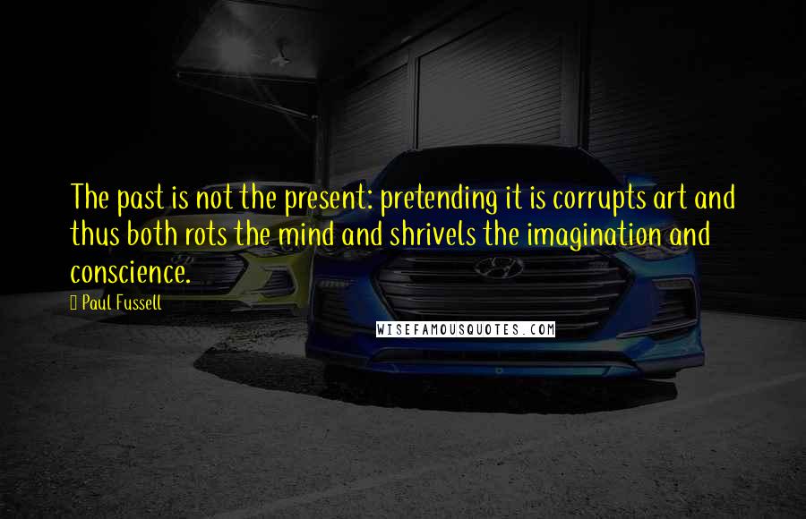 Paul Fussell Quotes: The past is not the present: pretending it is corrupts art and thus both rots the mind and shrivels the imagination and conscience.