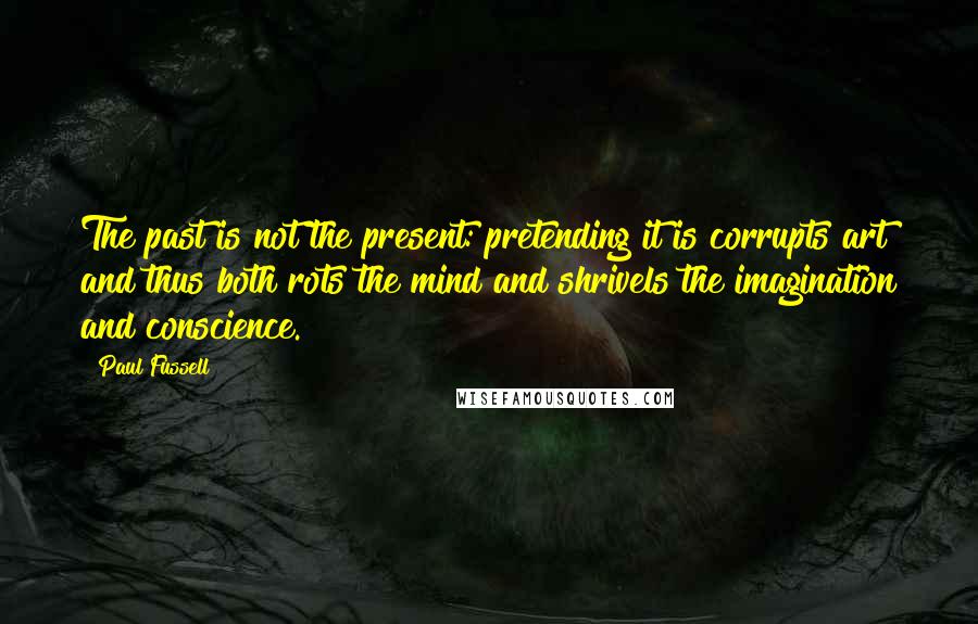 Paul Fussell Quotes: The past is not the present: pretending it is corrupts art and thus both rots the mind and shrivels the imagination and conscience.