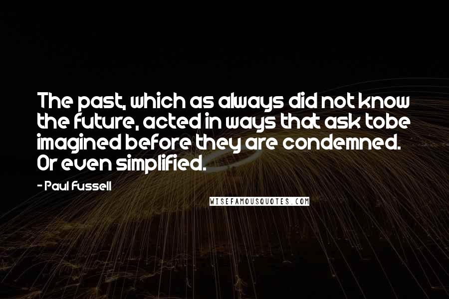 Paul Fussell Quotes: The past, which as always did not know the future, acted in ways that ask tobe imagined before they are condemned. Or even simplified.