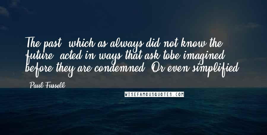 Paul Fussell Quotes: The past, which as always did not know the future, acted in ways that ask tobe imagined before they are condemned. Or even simplified.