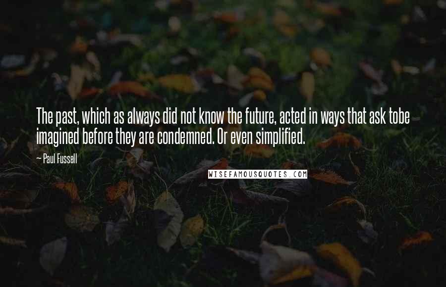 Paul Fussell Quotes: The past, which as always did not know the future, acted in ways that ask tobe imagined before they are condemned. Or even simplified.