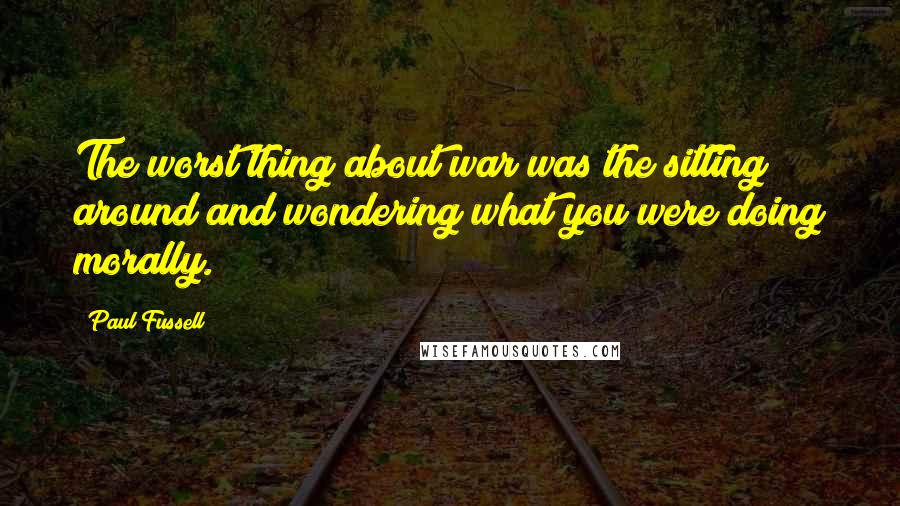 Paul Fussell Quotes: The worst thing about war was the sitting around and wondering what you were doing morally.